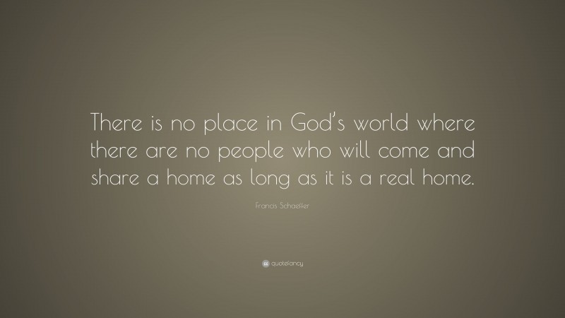 Francis Schaeffer Quote: “There is no place in God’s world where there are no people who will come and share a home as long as it is a real home.”