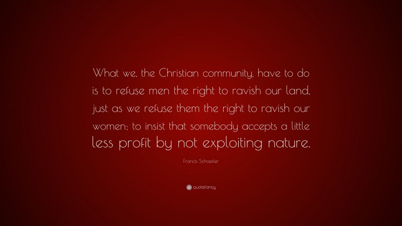 Francis Schaeffer Quote: “What we, the Christian community, have to do is to refuse men the right to ravish our land, just as we refuse them the right to ravish our women; to insist that somebody accepts a little less profit by not exploiting nature.”