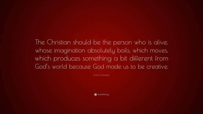 Francis Schaeffer Quote: “The Christian should be the person who is alive, whose imagination absolutely boils, which moves, which produces something a bit different from God’s world because God made us to be creative.”