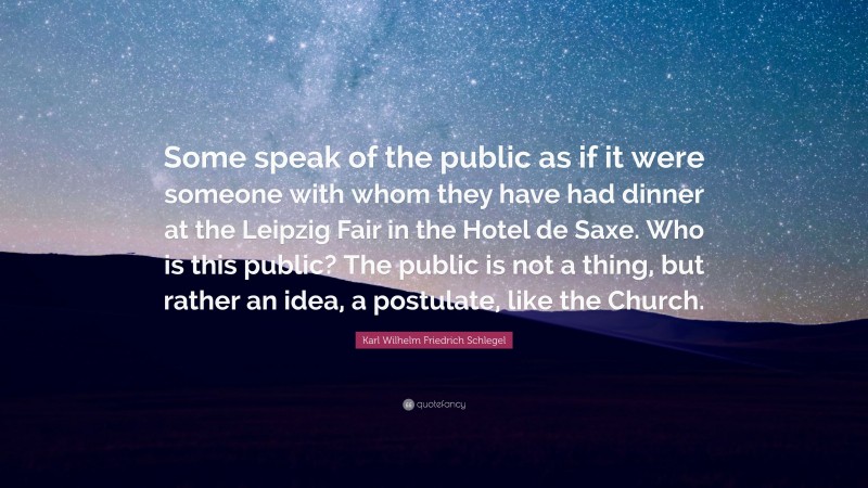 Karl Wilhelm Friedrich Schlegel Quote: “Some speak of the public as if it were someone with whom they have had dinner at the Leipzig Fair in the Hotel de Saxe. Who is this public? The public is not a thing, but rather an idea, a postulate, like the Church.”