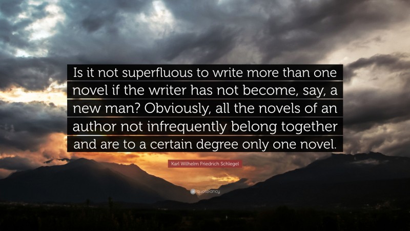 Karl Wilhelm Friedrich Schlegel Quote: “Is it not superfluous to write more than one novel if the writer has not become, say, a new man? Obviously, all the novels of an author not infrequently belong together and are to a certain degree only one novel.”