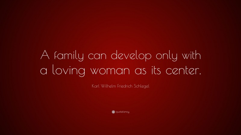 Karl Wilhelm Friedrich Schlegel Quote: “A family can develop only with a loving woman as its center.”