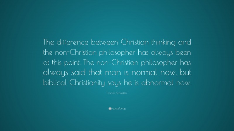 Francis Schaeffer Quote: “The difference between Christian thinking and the non-Christian philosopher has always been at this point. The non-Christian philosopher has always said that man is normal now, but biblical Christianity says he is abnormal now.”