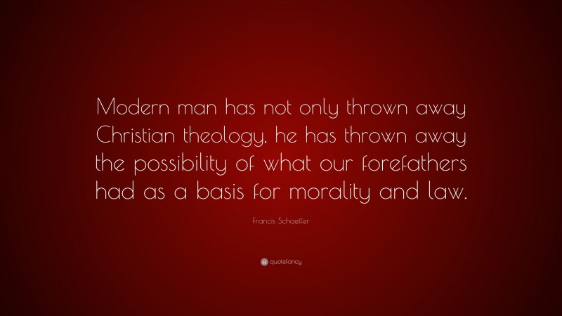 Francis Schaeffer Quote: “Modern man has not only thrown away Christian theology, he has thrown away the possibility of what our forefathers had as a basis for morality and law.”