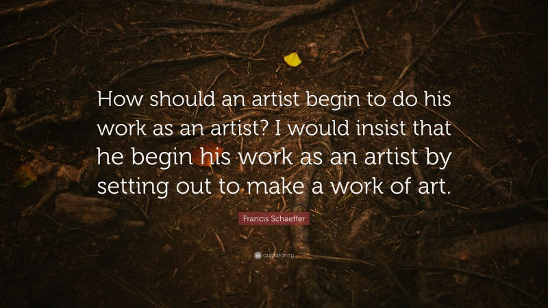 Francis Schaeffer Quote: “How should an artist begin to do his work as an artist? I would insist that he begin his work as an artist by setting out to make a work of art.”