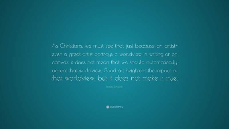 Francis Schaeffer Quote: “As Christians, we must see that just because an artist-even a great artist-portrays a worldview in writing or on canvas, it does not mean that we should automatically accept that worldview. Good art heightens the impact of that worldview, but it does not make it true.”