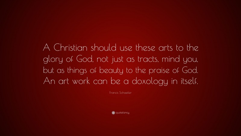 Francis Schaeffer Quote: “A Christian should use these arts to the glory of God, not just as tracts, mind you, but as things of beauty to the praise of God. An art work can be a doxology in itself.”