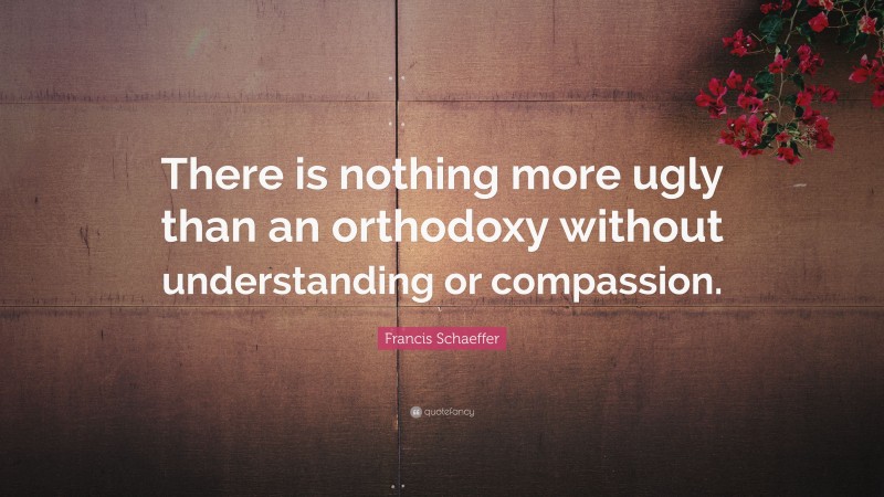 Francis Schaeffer Quote: “There is nothing more ugly than an orthodoxy without understanding or compassion.”