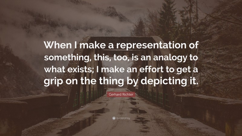 Gerhard Richter Quote: “When I make a representation of something, this, too, is an analogy to what exists; I make an effort to get a grip on the thing by depicting it.”