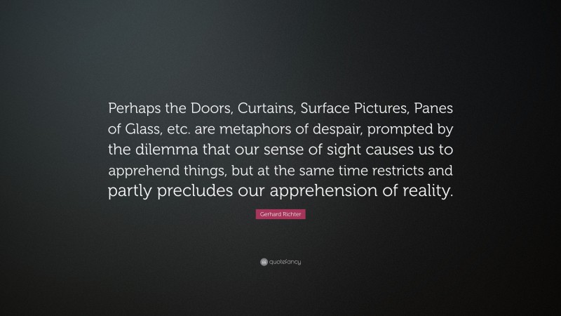 Gerhard Richter Quote: “Perhaps the Doors, Curtains, Surface Pictures, Panes of Glass, etc. are metaphors of despair, prompted by the dilemma that our sense of sight causes us to apprehend things, but at the same time restricts and partly precludes our apprehension of reality.”