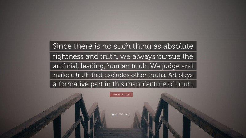 Gerhard Richter Quote: “Since there is no such thing as absolute rightness and truth, we always pursue the artificial, leading, human truth. We judge and make a truth that excludes other truths. Art plays a formative part in this manufacture of truth.”