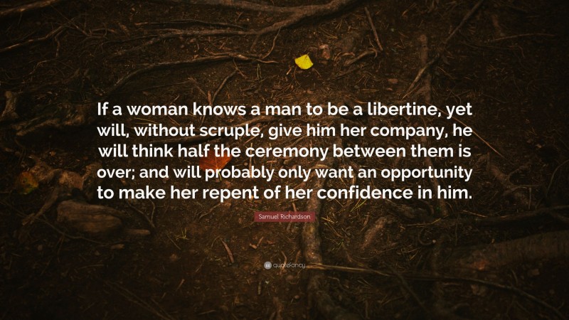 Samuel Richardson Quote: “If a woman knows a man to be a libertine, yet will, without scruple, give him her company, he will think half the ceremony between them is over; and will probably only want an opportunity to make her repent of her confidence in him.”