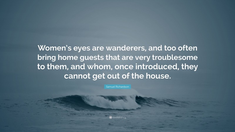 Samuel Richardson Quote: “Women’s eyes are wanderers, and too often bring home guests that are very troublesome to them, and whom, once introduced, they cannot get out of the house.”