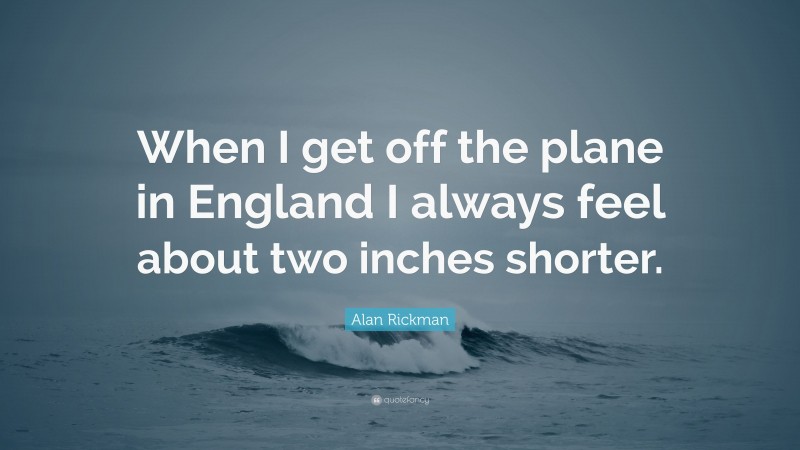 Alan Rickman Quote: “When I get off the plane in England I always feel about two inches shorter.”