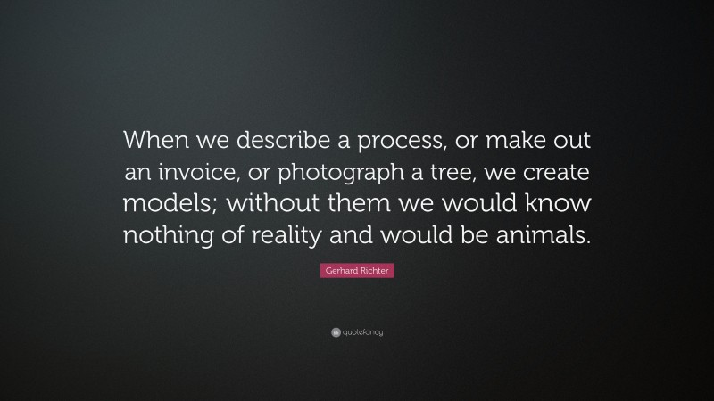 Gerhard Richter Quote: “When we describe a process, or make out an invoice, or photograph a tree, we create models; without them we would know nothing of reality and would be animals.”