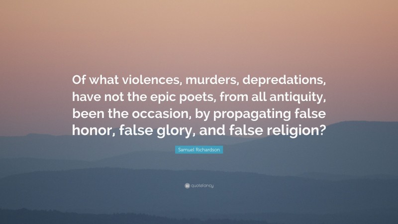 Samuel Richardson Quote: “Of what violences, murders, depredations, have not the epic poets, from all antiquity, been the occasion, by propagating false honor, false glory, and false religion?”