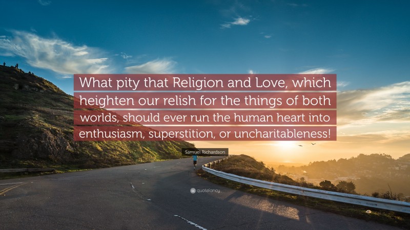 Samuel Richardson Quote: “What pity that Religion and Love, which heighten our relish for the things of both worlds, should ever run the human heart into enthusiasm, superstition, or uncharitableness!”