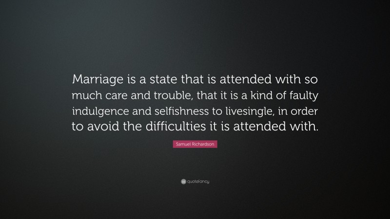 Samuel Richardson Quote: “Marriage is a state that is attended with so much care and trouble, that it is a kind of faulty indulgence and selfishness to livesingle, in order to avoid the difficulties it is attended with.”