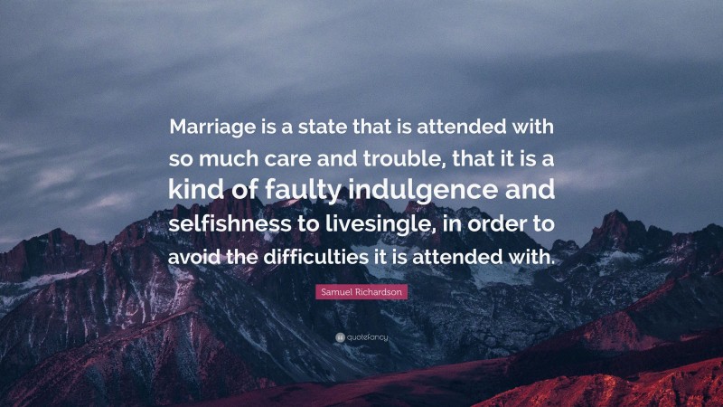 Samuel Richardson Quote: “Marriage is a state that is attended with so much care and trouble, that it is a kind of faulty indulgence and selfishness to livesingle, in order to avoid the difficulties it is attended with.”
