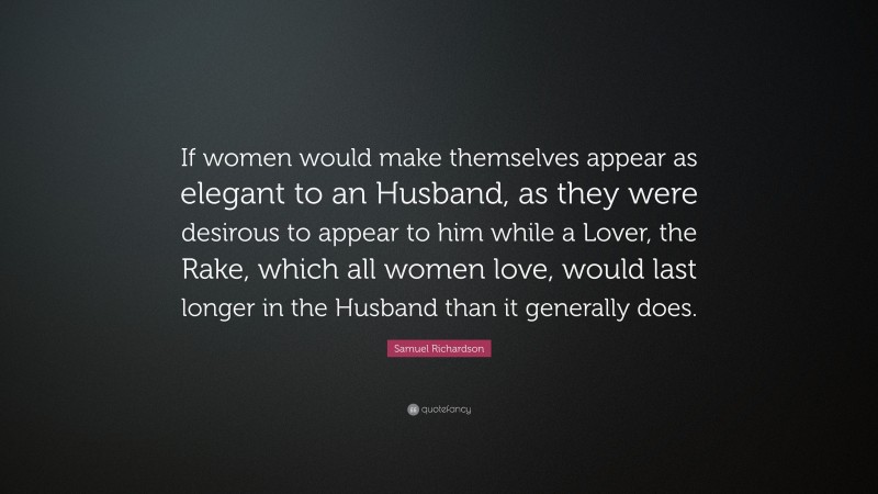 Samuel Richardson Quote: “If women would make themselves appear as elegant to an Husband, as they were desirous to appear to him while a Lover, the Rake, which all women love, would last longer in the Husband than it generally does.”