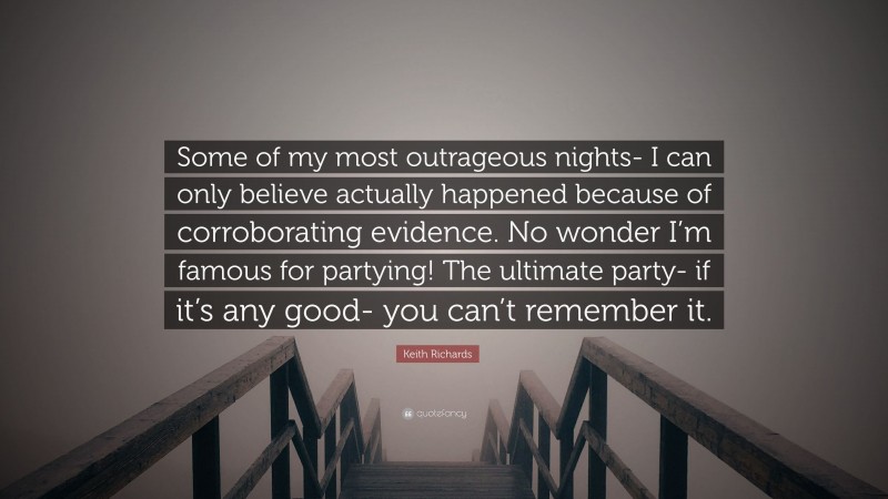 Keith Richards Quote: “Some of my most outrageous nights- I can only believe actually happened because of corroborating evidence. No wonder I’m famous for partying! The ultimate party- if it’s any good- you can’t remember it.”