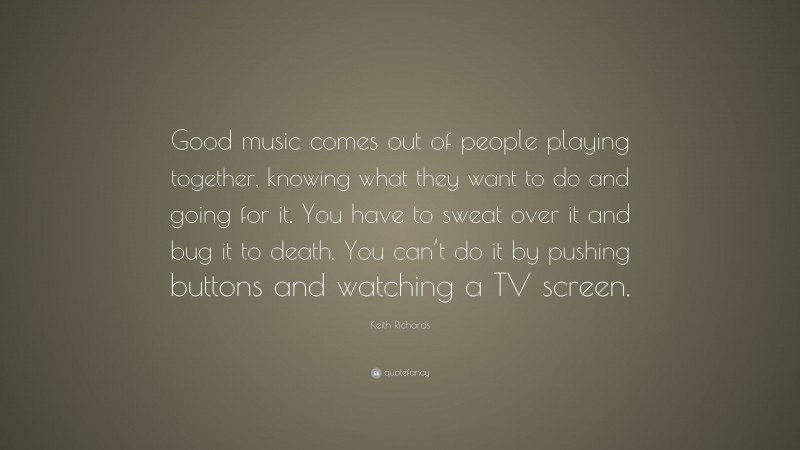 Keith Richards Quote: “Good music comes out of people playing together, knowing what they want to do and going for it. You have to sweat over it and bug it to death. You can’t do it by pushing buttons and watching a TV screen.”