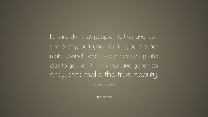 Samuel Richardson Quote: “Be sure don’t let people’s telling you, you are pretty, puff you up; for you did not make yourself, and so can have no praise due to you for it. It is virtue and goodness only, that make the true beauty.”