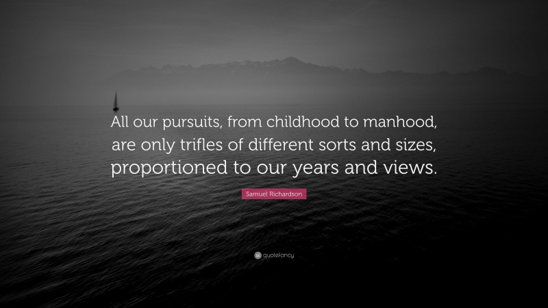 Samuel Richardson Quote: “All our pursuits, from childhood to manhood, are only trifles of different sorts and sizes, proportioned to our years and views.”