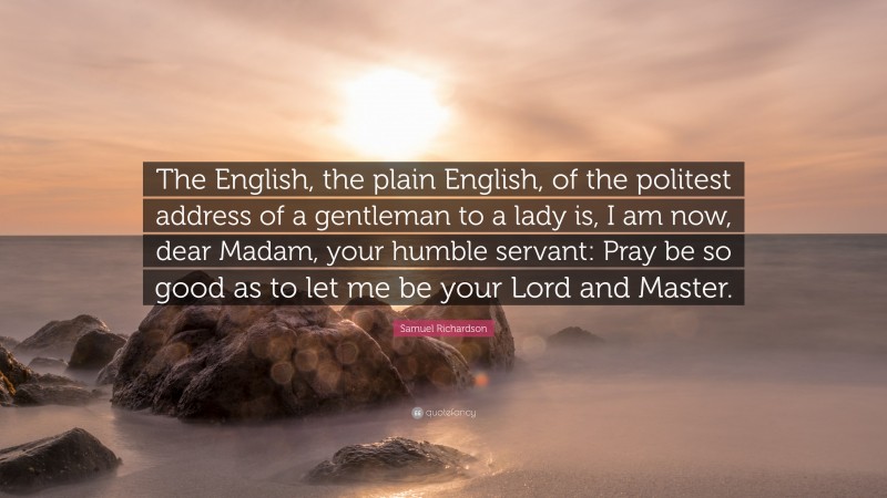 Samuel Richardson Quote: “The English, the plain English, of the politest address of a gentleman to a lady is, I am now, dear Madam, your humble servant: Pray be so good as to let me be your Lord and Master.”