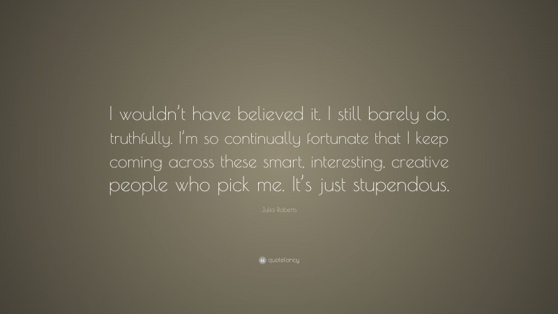 Julia Roberts Quote: “I wouldn’t have believed it. I still barely do, truthfully. I’m so continually fortunate that I keep coming across these smart, interesting, creative people who pick me. It’s just stupendous.”