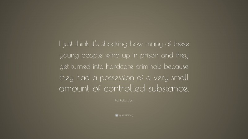 Pat Robertson Quote: “I just think it’s shocking how many of these young people wind up in prison and they get turned into hardcore criminals because they had a possession of a very small amount of controlled substance.”