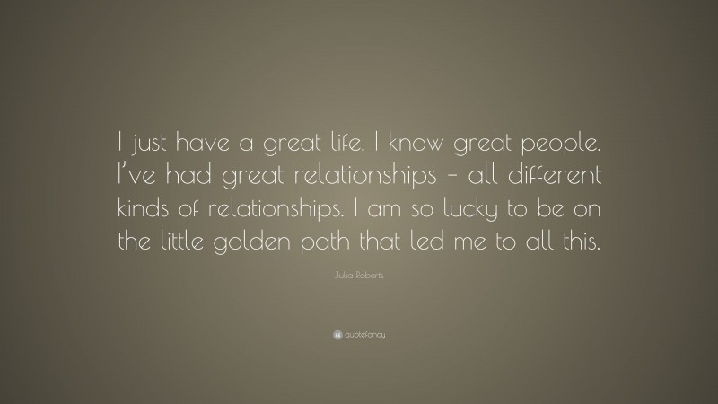 Julia Roberts Quote: “I just have a great life. I know great people. I’ve had great relationships – all different kinds of relationships. I am so lucky to be on the little golden path that led me to all this.”