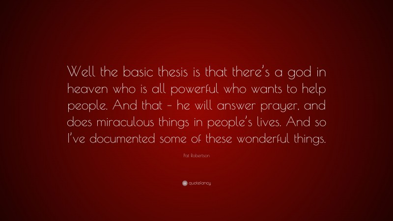 Pat Robertson Quote: “Well the basic thesis is that there’s a god in heaven who is all powerful who wants to help people. And that – he will answer prayer, and does miraculous things in people’s lives. And so I’ve documented some of these wonderful things.”