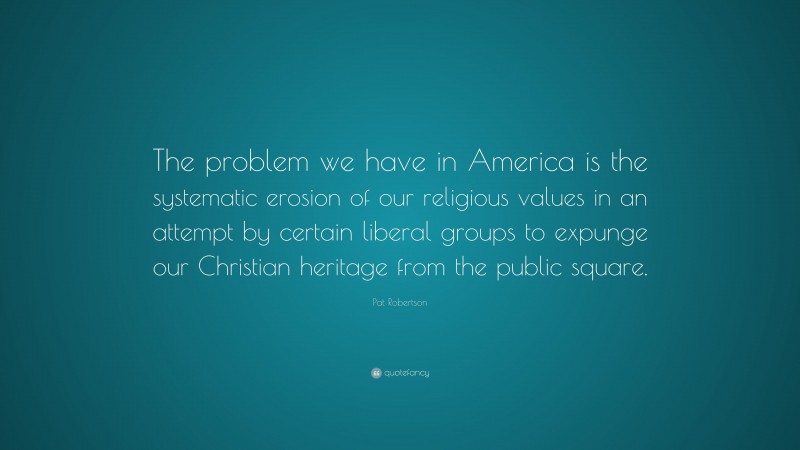 Pat Robertson Quote: “The problem we have in America is the systematic erosion of our religious values in an attempt by certain liberal groups to expunge our Christian heritage from the public square.”