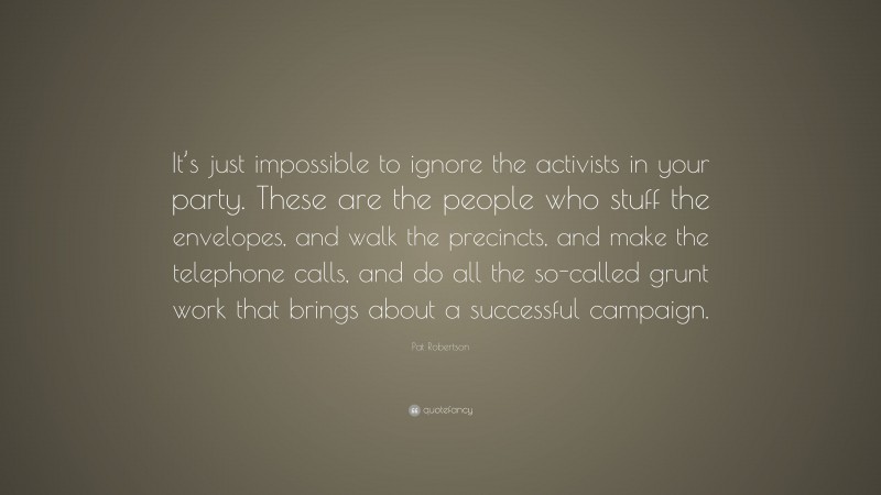 Pat Robertson Quote: “It’s just impossible to ignore the activists in your party. These are the people who stuff the envelopes, and walk the precincts, and make the telephone calls, and do all the so-called grunt work that brings about a successful campaign.”