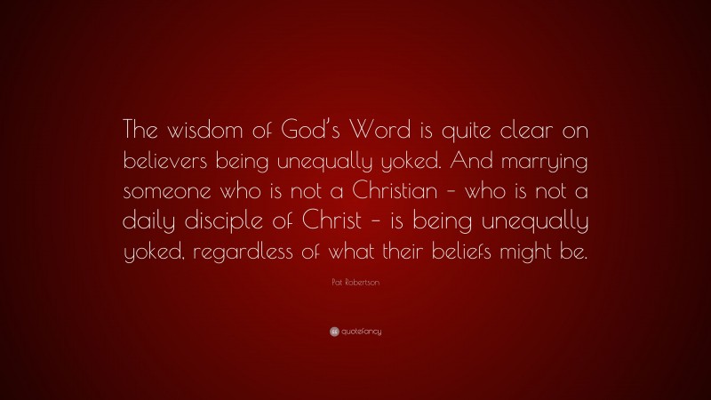 Pat Robertson Quote: “The wisdom of God’s Word is quite clear on believers being unequally yoked. And marrying someone who is not a Christian – who is not a daily disciple of Christ – is being unequally yoked, regardless of what their beliefs might be.”