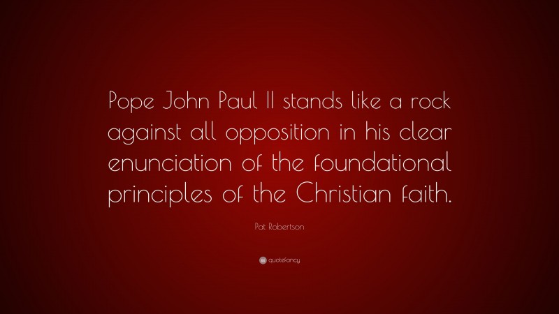 Pat Robertson Quote: “Pope John Paul II stands like a rock against all opposition in his clear enunciation of the foundational principles of the Christian faith.”