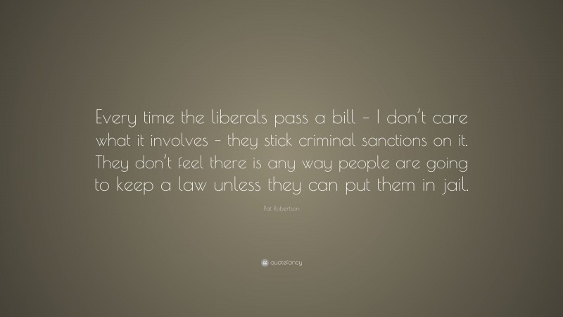 Pat Robertson Quote: “Every time the liberals pass a bill – I don’t care what it involves – they stick criminal sanctions on it. They don’t feel there is any way people are going to keep a law unless they can put them in jail.”