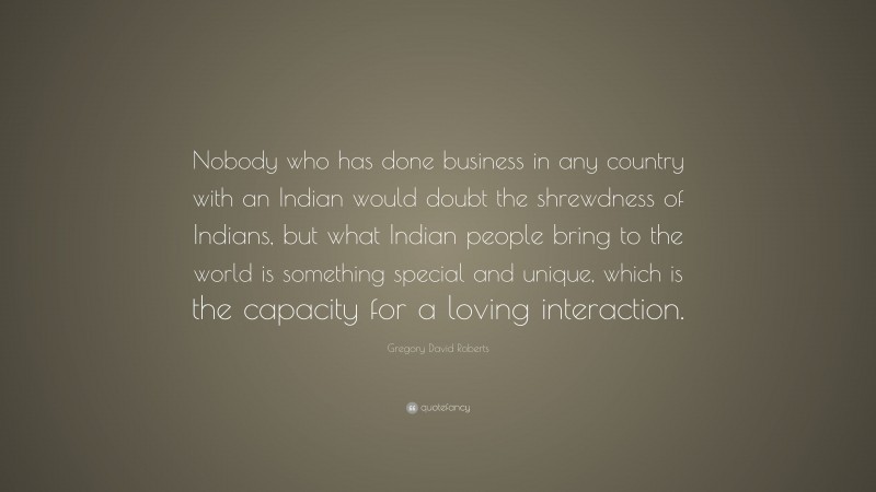 Gregory David Roberts Quote: “Nobody who has done business in any country with an Indian would doubt the shrewdness of Indians, but what Indian people bring to the world is something special and unique, which is the capacity for a loving interaction.”