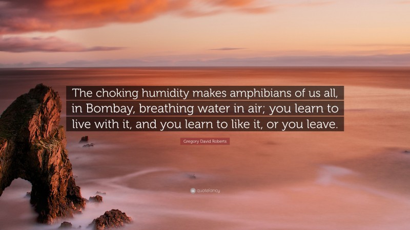 Gregory David Roberts Quote: “The choking humidity makes amphibians of us all, in Bombay, breathing water in air; you learn to live with it, and you learn to like it, or you leave.”