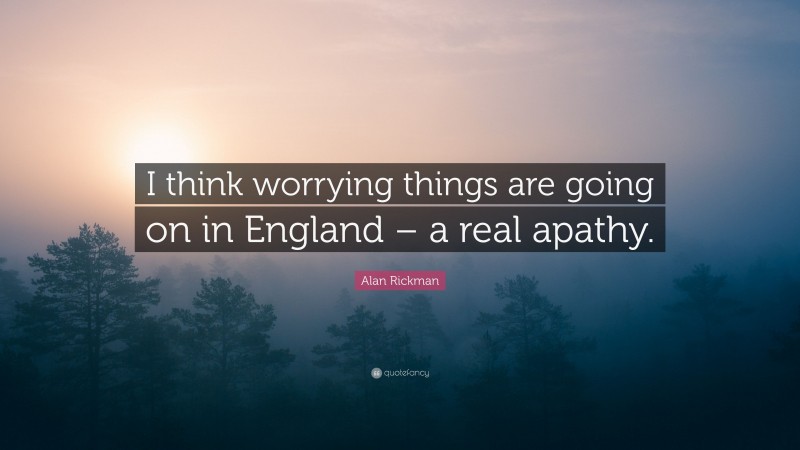 Alan Rickman Quote: “I think worrying things are going on in England – a real apathy.”