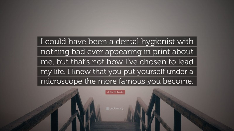 Julia Roberts Quote: “I could have been a dental hygienist with nothing bad ever appearing in print about me, but that’s not how I’ve chosen to lead my life. I knew that you put yourself under a microscope the more famous you become.”