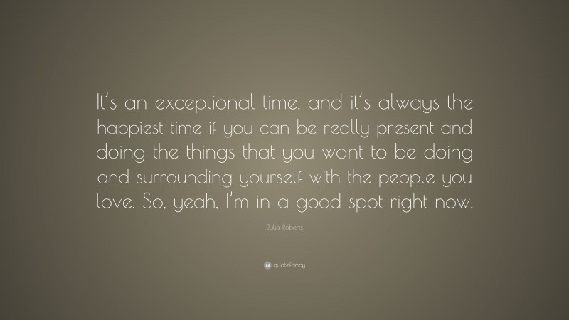 Julia Roberts Quote: “It’s an exceptional time, and it’s always the happiest time if you can be really present and doing the things that you want to be doing and surrounding yourself with the people you love. So, yeah, I’m in a good spot right now.”