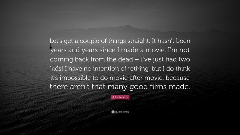 Julia Roberts Quote: “Let’s get a couple of things straight. It hasn’t been years and years since I made a movie. I’m not coming back from the dead – I’ve just had two kids! I have no intention of retiring, but I do think it’s impossible to do movie after movie, because there aren’t that many good films made.”