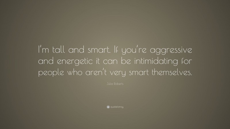 Julia Roberts Quote: “I’m tall and smart. If you’re aggressive and energetic it can be intimidating for people who aren’t very smart themselves.”