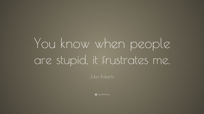Julia Roberts Quote: “You know when people are stupid, it frustrates me.”