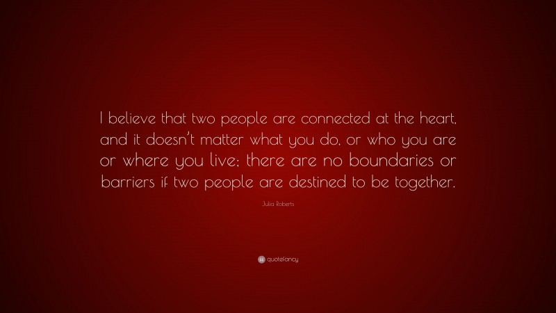 Julia Roberts Quote: “I believe that two people are connected at the heart, and it doesn’t matter what you do, or who you are or where you live; there are no boundaries or barriers if two people are destined to be together.”