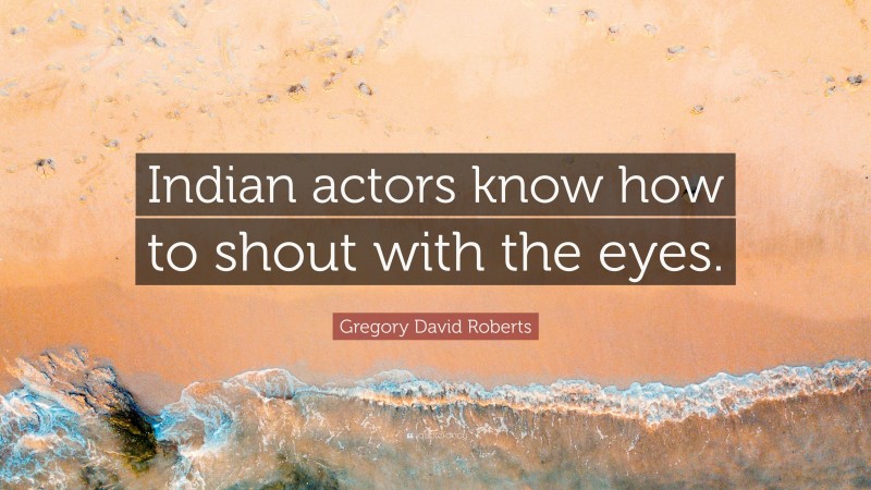 Gregory David Roberts Quote: “Indian actors know how to shout with the eyes.”