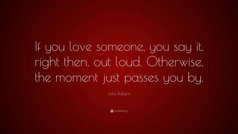 Julia Roberts Quote: “If you love someone, you say it, right then, out loud. Otherwise, the moment just passes you by.”