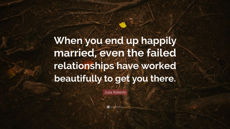Julia Roberts Quote: “When you end up happily married, even the failed relationships have worked beautifully to get you there.”